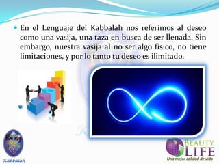  En el Lenguaje del Kabbalah nos referimos al deseo
 como una vasija, una taza en busca de ser llenada. Sin
 embargo, nuestra vasija al no ser algo físico, no tiene
 limitaciones, y por lo tanto tu deseo es ilimitado.
 