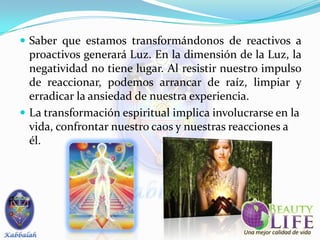  Saber que estamos transformándonos de reactivos a
  proactivos generará Luz. En la dimensión de la Luz, la
  negatividad no tiene lugar. Al resistir nuestro impulso
  de reaccionar, podemos arrancar de raíz, limpiar y
  erradicar la ansiedad de nuestra experiencia.
 La transformación espiritual implica involucrarse en la
  vida, confrontar nuestro caos y nuestras reacciones a
  él.
 