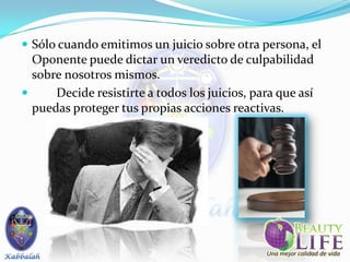  Sólo cuando emitimos un juicio sobre otra persona, el
  Oponente puede dictar un veredicto de culpabilidad
  sobre nosotros mismos.
     Decide resistirte a todos los juicios, para que así
  puedas proteger tus propias acciones reactivas.
 