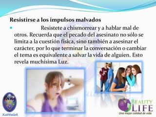 Resistirse a los impulsos malvados
              Resistete a chismorrear y a hablar mal de
  otros. Recuerda que el pecado del asesinato no sólo se
  limita a la cuestión física, sino también a asesinar el
  carácter, por lo que terminar la conversación o cambiar
  el tema es equivalente a salvar la vida de alguien. Esto
  revela muchísima Luz.
 