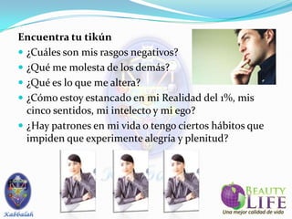 Encuentra tu tikún
 ¿Cuáles son mis rasgos negativos?
 ¿Qué me molesta de los demás?
 ¿Qué es lo que me altera?
 ¿Cómo estoy estancado en mi Realidad del 1%, mis
  cinco sentidos, mi intelecto y mi ego?
 ¿Hay patrones en mi vida o tengo ciertos hábitos que
  impiden que experimente alegría y plenitud?
 