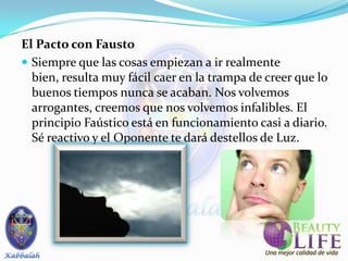 El Pacto con Fausto
 Siempre que las cosas empiezan a ir realmente
  bien, resulta muy fácil caer en la trampa de creer que lo
  buenos tiempos nunca se acaban. Nos volvemos
  arrogantes, creemos que nos volvemos infalibles. El
  principio Faústico está en funcionamiento casi a diario.
  Sé reactivo y el Oponente te dará destellos de Luz.
 