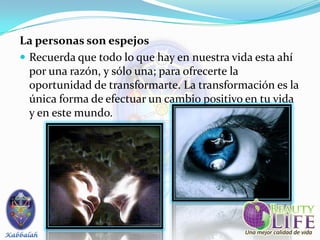 La personas son espejos
 Recuerda que todo lo que hay en nuestra vida esta ahí
  por una razón, y sólo una; para ofrecerte la
  oportunidad de transformarte. La transformación es la
  única forma de efectuar un cambio positivo en tu vida
  y en este mundo.
 