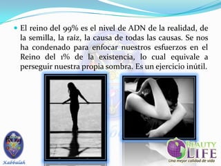  El reino del 99% es el nivel de ADN de la realidad, de
 la semilla, la raíz, la causa de todas las causas. Se nos
 ha condenado para enfocar nuestros esfuerzos en el
 Reino del 1% de la existencia, lo cual equivale a
 perseguir nuestra propia sombra. Es un ejercicio inútil.
 