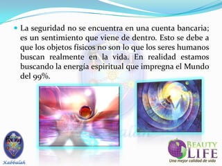  La seguridad no se encuentra en una cuenta bancaria;
 es un sentimiento que viene de dentro. Esto se debe a
 que los objetos físicos no son lo que los seres humanos
 buscan realmente en la vida. En realidad estamos
 buscando la energía espiritual que impregna el Mundo
 del 99%.
 