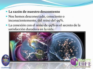  La razón de nuestro descontento
 Nos hemos desconectado, consciente o
  inconscientemente, del reino del 99%.
 La conexión con el reino de 99% es el secreto de la
  satisfacción duradera en la vida.
 
