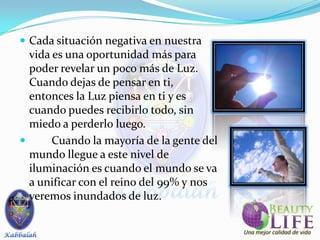  Cada situación negativa en nuestra
  vida es una oportunidad más para
  poder revelar un poco más de Luz.
  Cuando dejas de pensar en ti,
  entonces la Luz piensa en ti y es
  cuando puedes recibirlo todo, sin
  miedo a perderlo luego.
      Cuando la mayoría de la gente del
  mundo llegue a este nivel de
  iluminación es cuando el mundo se va
  a unificar con el reino del 99% y nos
  veremos inundados de luz.
 