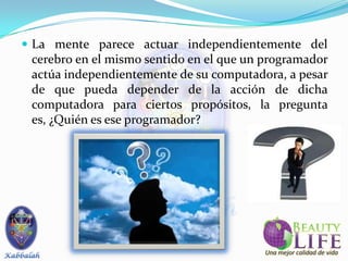  La mente parece actuar independientemente del
 cerebro en el mismo sentido en el que un programador
 actúa independientemente de su computadora, a pesar
 de que pueda depender de la acción de dicha
 computadora para ciertos propósitos, la pregunta
 es, ¿Quién es ese programador?
 