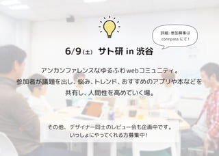6/9（土）　サト研 in 渋谷
アンカンファレンスなゆるふわwebコミュニティ。
参加者が議題を出し、悩み、トレンド、おすすめのアプリや本などを
共有し、人間性を高めていく場。
その他、デザイナー同士のレビュー会も企画中です。
いっしょにやってくれる方募集中！
詳細・参加募集は
connpass にて !
 