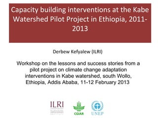 Capacity building interventions at the Kabe
Watershed Pilot Project in Ethiopia, 2011-
                    2013

               Derbew Kefyalew (ILRI)

 Workshop on the lessons and success stories from a
     pilot project on climate change adaptation
   interventions in Kabe watershed, south Wollo,
    Ethiopia, Addis Ababa, 11-12 February 2013
 