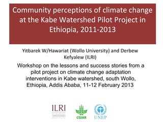 Community perceptions of climate change
  at the Kabe Watershed Pilot Project in
           Ethiopia, 2011-2013

  Yitbarek W/Hawariat (Wollo University) and Derbew
                   Kefyalew (ILRI)
 Workshop on the lessons and success stories from a
     pilot project on climate change adaptation
   interventions in Kabe watershed, south Wollo,
    Ethiopia, Addis Ababa, 11-12 February 2013
 