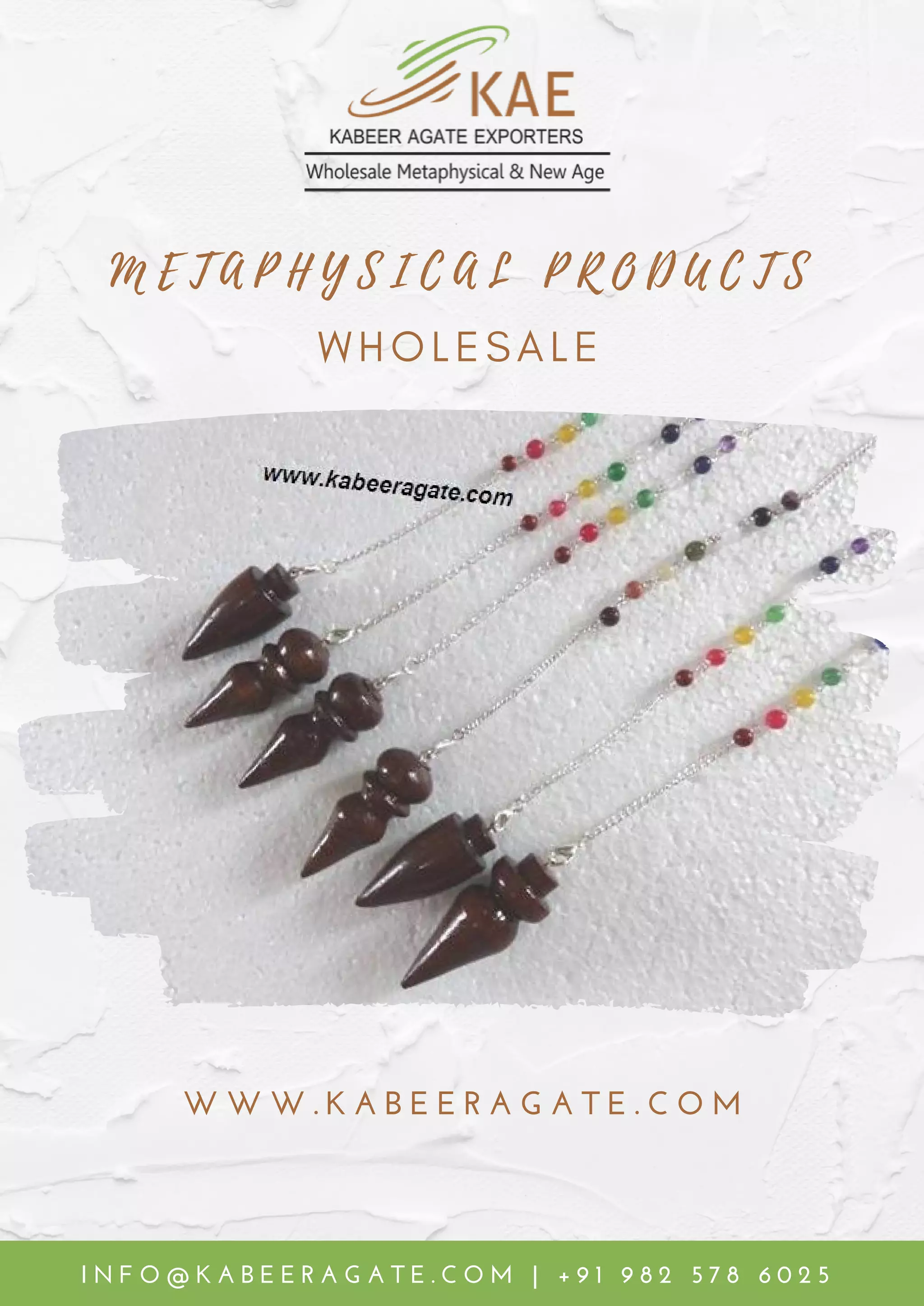 W W W . K A B E E R A G A T E . C O M
M E T A P H Y S I C A L P R O D U C T S
W H O L E S A L E
I N F O @ K A B E E R A G A T E . C O M | + 9 1 9 8 2 5 7 8 6 0 2 5