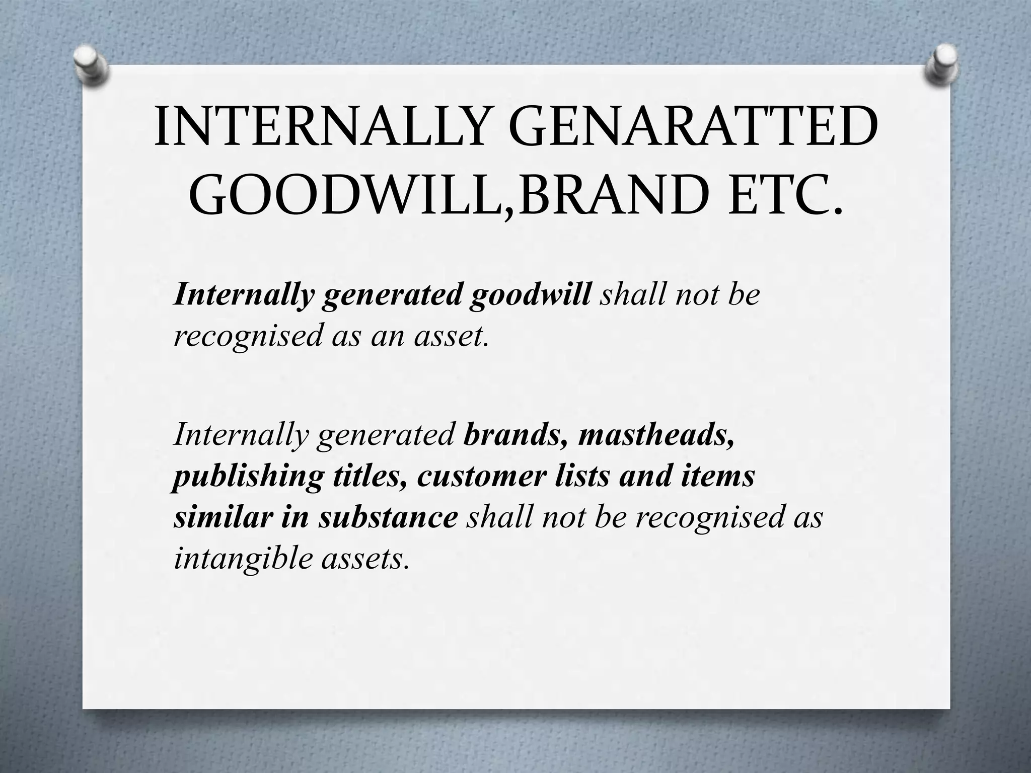 INTERNALLY GENARATTED
GOODWILL,BRAND ETC.
Internally generated goodwill shall not be
recognised as an asset.
Internally generated brands, mastheads,
publishing titles, customer lists and items
similar in substance shall not be recognised as
intangible assets.
 