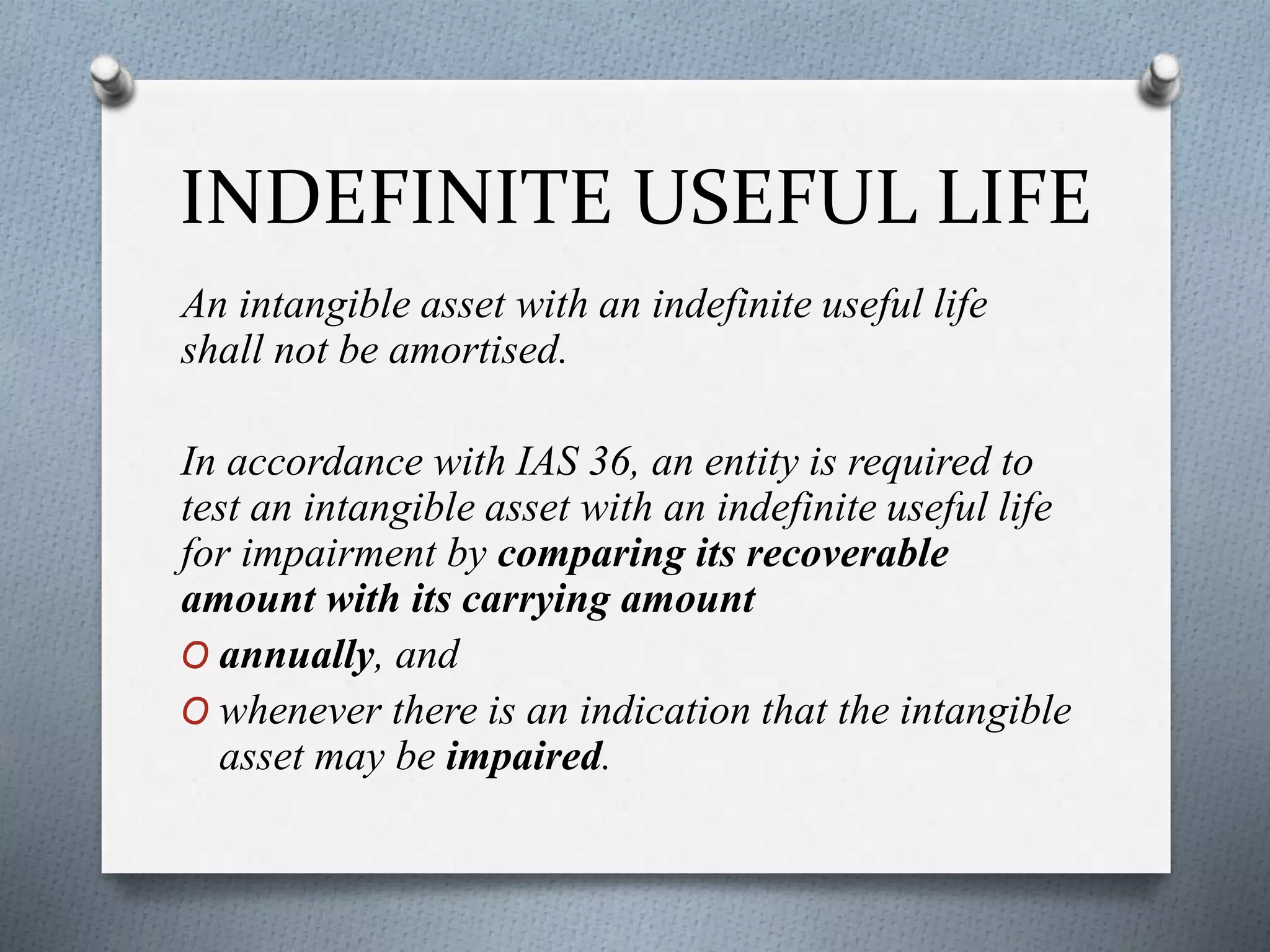 INDEFINITE USEFUL LIFE
An intangible asset with an indefinite useful life
shall not be amortised.
In accordance with IAS 36, an entity is required to
test an intangible asset with an indefinite useful life
for impairment by comparing its recoverable
amount with its carrying amount
O annually, and
O whenever there is an indication that the intangible
asset may be impaired.
 