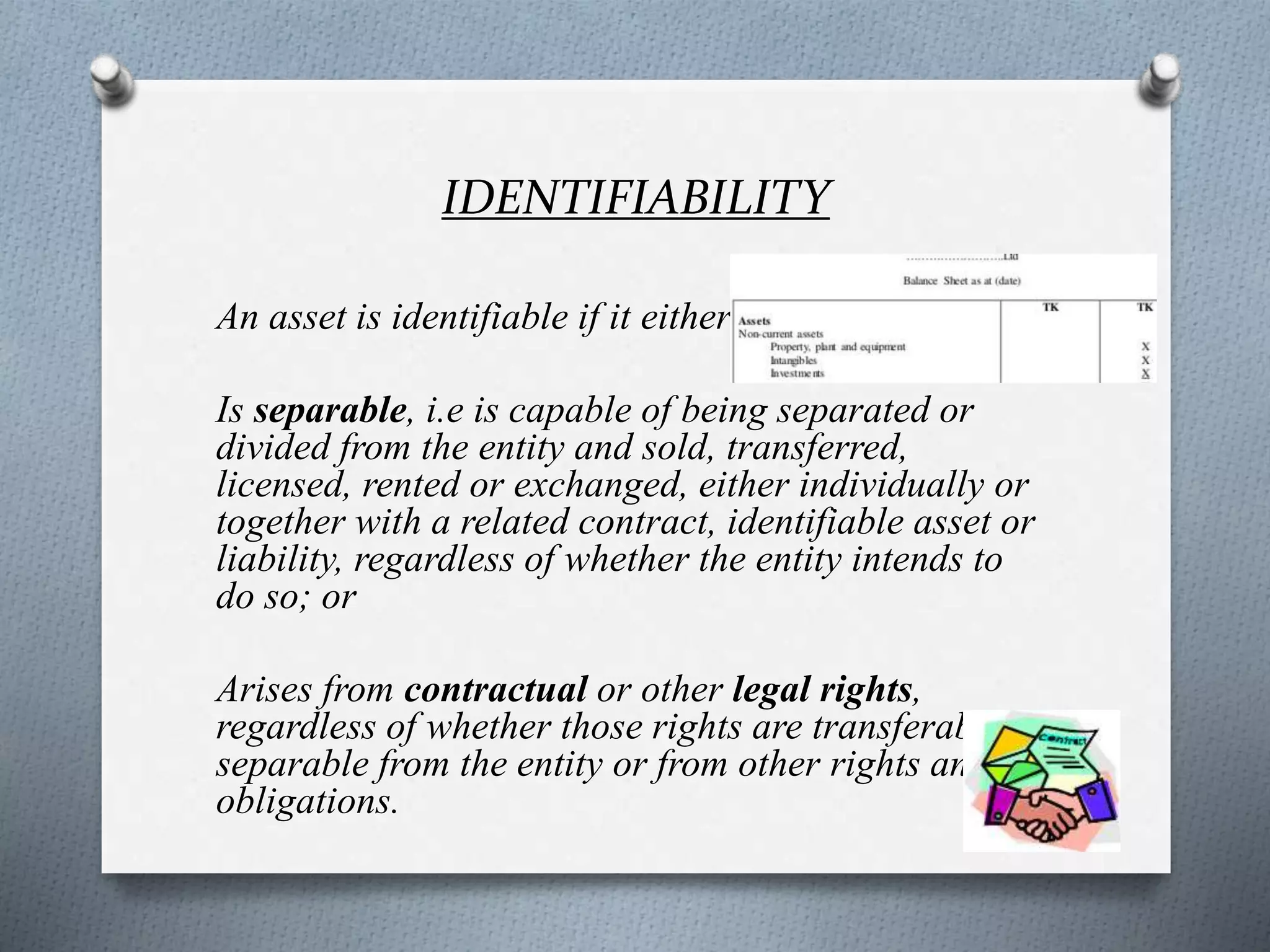 IDENTIFIABILITY
An asset is identifiable if it either:
Is separable, i.e is capable of being separated or
divided from the entity and sold, transferred,
licensed, rented or exchanged, either individually or
together with a related contract, identifiable asset or
liability, regardless of whether the entity intends to
do so; or
Arises from contractual or other legal rights,
regardless of whether those rights are transferable or
separable from the entity or from other rights and
obligations.
 