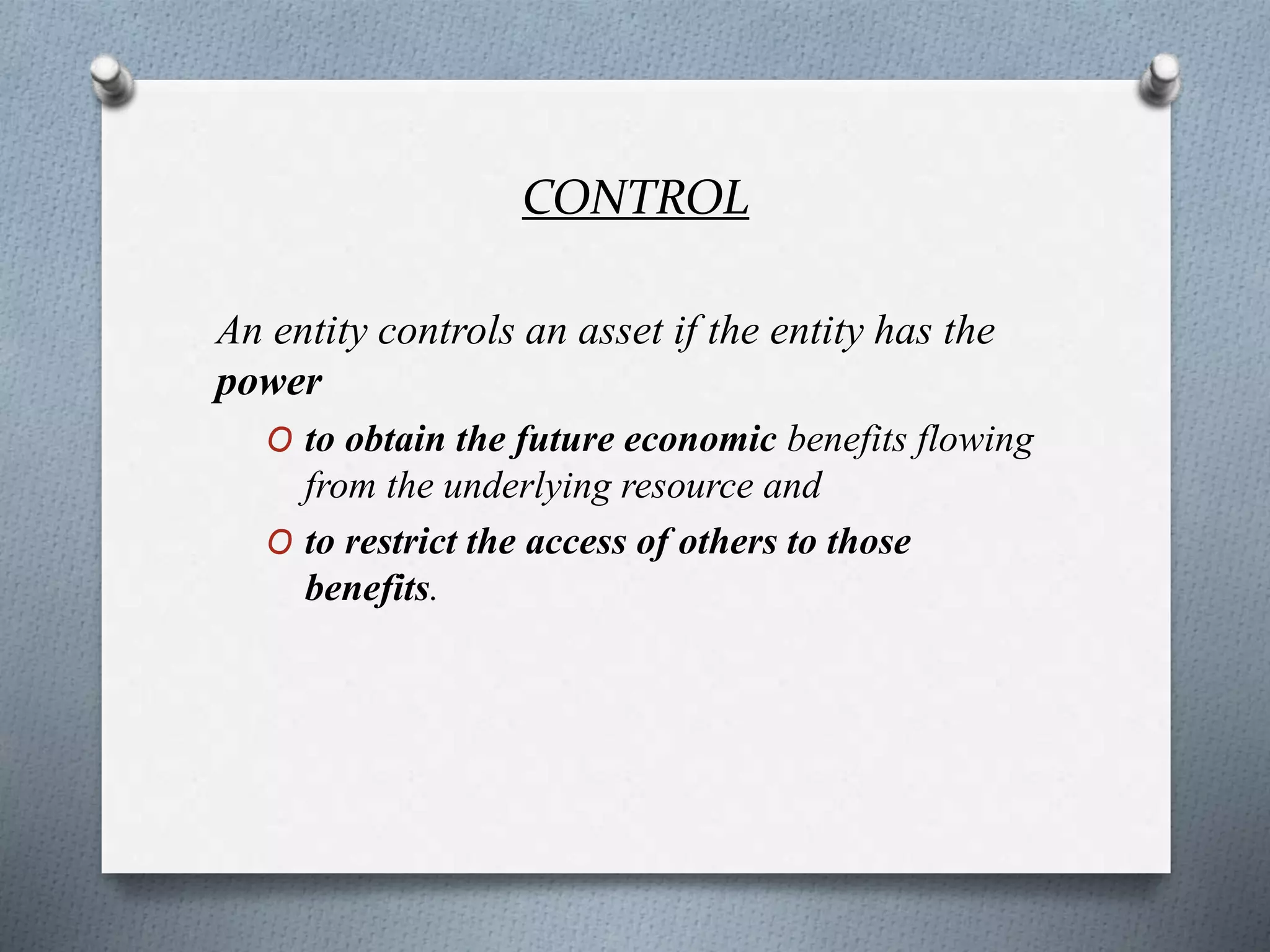 CONTROL
An entity controls an asset if the entity has the
power
O to obtain the future economic benefits flowing
from the underlying resource and
O to restrict the access of others to those
benefits.
 