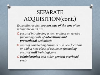SEPARATE
ACQUISITION(cont.)
Expenditures that are not part of the cost of an
intangible asset are:
O costs of introducing a new product or service
(including costs of advertising and
promotional activities);
O costs of conducting business in a new location
or with a new class of customer (including
costs of staff training);and
O administration and other general overhead
costs.
 