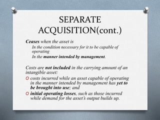 SEPARATE
ACQUISITION(cont.)
Ceases when the asset is
In the condition necessary for it to be capable of
operating
In the manner intended by management.
Costs are not included in the carrying amount of an
intangible asset:
O costs incurred while an asset capable of operating
in the manner intended by management has yet to
be brought into use; and
O initial operating losses, such as those incurred
while demand for the asset’s output builds up.
 