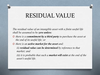 RESIDUAL VALUE
The residual value of an intangible asset with a finite useful life
shall be assumed to be zero unless:
O there is a commitment by a third party to purchase the asset at
the end of its useful life; or
O there is an active market for the asset and:
(i) residual value can be determined by reference to that
market; and
(ii) it is probable that such a market will exist at the end of the
asset’s useful life.
 
