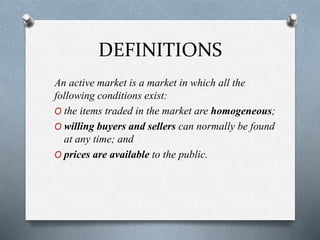 DEFINITIONS
An active market is a market in which all the
following conditions exist:
O the items traded in the market are homogeneous;
O willing buyers and sellers can normally be found
at any time; and
O prices are available to the public.
 