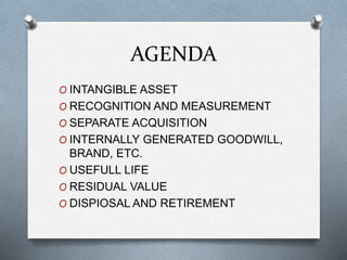 AGENDA
O INTANGIBLE ASSET
O RECOGNITION AND MEASUREMENT
O SEPARATE ACQUISITION
O INTERNALLY GENERATED GOODWILL,
BRAND, ETC.
O USEFULL LIFE
O RESIDUAL VALUE
O DISPIOSAL AND RETIREMENT
 