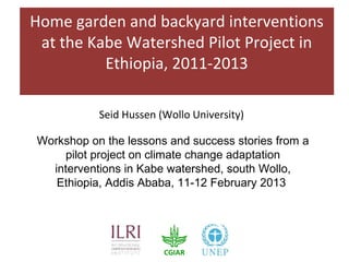 Home garden and backyard interventions
 at the Kabe Watershed Pilot Project in
          Ethiopia, 2011-2013

           Seid Hussen (Wollo University)

Workshop on the lessons and success stories from a
    pilot project on climate change adaptation
  interventions in Kabe watershed, south Wollo,
   Ethiopia, Addis Ababa, 11-12 February 2013
 