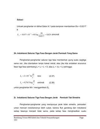 Solusi:
Untuak penghantar ini dilihat Datar A.1 pada lampiran memberikan Ds = 0,0217
ft

X L 4,657    log
10 3 60

20
0,828 ohm/mill
0,0217

2h. Induktansi Saluran Tiga Fasa Dengan Jarak Pemisah Yang Sama
Penghantar-penghantar saluran tiga fasa membentuk ujung suatu segitiga
sama sisi. Jika diandaikan tanpa kawat netral, atau jika kita andaikan arus-arus
fasor tiga fasa setimbang Ia + Ib + Ic = 0, atau Ia = -(I b + Ic) sehingga;

La   7 ln
2 10

D
r'

La  ,7411log
0

D
r'

H/m

(2.37)

mH/mill

(2.38)

untuk penghantar lilit r’ menggantikan Ds.

2i. Induktansi Saluran Tiga Fasa Dengan Jarak

Pemisah Tak Simetris

Penghantar-penghantar yang mempunyai jarak tidak simetris, persoalan
untuk mencari induktansinya lebih sukar, karena fluk gandeng dan induktansi
setiap fasanya menjadi tidak sama, pada setiap fasa menghasilkan suatu
Bambang Trisno MK Kabel dan Teknik Penyambungan
103

Page

 