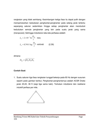 rangkaian yang tidak seimbang. Kesimbangan ketiga fasa itu dapat pulih dengan
mempertukarkan kedudukan penghantar-penghantar pada selang jarak tertentu
sepanjang saluran sedemikian hingga setiap penghantar akan menduduki
kedudukan semula penghantar yang lain pada suatu jarak yang sama
(transposisi). Sehingga induktansi rata-rata perfaasa adalah:

La 2  7 ln
10
La 0,7411 log

Deq
r'
Deq
r'

H/m
mH/mill

(2.39)

dimana:
3
Deq  D12 D23 D31

Contoh Soal:

1. Suatu saluran tiga fasa rangkaian tunggal bekerja pada 60 Hz dengan susunan
seperti pada gambar berikut, Penghantar-penghantarnya adalah ACSR Drake
jarak 20,20, 38 ft (segi tiga sama kaki). Tentukan induktansi dan reaktansi
induktif perfasa per mile.

Bambang Trisno MK Kabel dan Teknik Penyambungan
104

Page

 