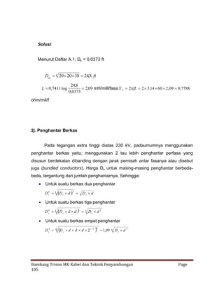 Solusi:
Menurut Daftar A.1, Ds = 0,0373 ft
3
Deq  20   ,8 ft
20 38 24

L  ,7411 log
0

24,8
2,09 mH/mill/fasa X L 2 2  ,14   ,09  ,7788
fL
3
60 2
0
0,0373

ohm/mil/f

2j. Penghantar Berkas
Pada tegangan extra tinggi diatas 230 kV, padaumumnya menggunakan
penghantar berkas yaitu; menggunakan 2 tau lebih penghantar perfasa yang
disusun berdekatan dibanding dengan jarak pemisah antar fasanya atau disebut
juga (bundled conductors). Harga Ds untuk masing-masing penghantar berbedabeda, tergantung dari jumlah penghantarnya. Sehingga:
 Untuk suatu berkas dua penghantar
D b 4  s d   D s d
D
s
2

 Untuk suatu berkas tiga penghantar
3
D b 9  s d d  3 D s d 2
D
s

 Untuk suatu berkas empat penghantar



D sb 16 D s  d d  1 / 2
d
2

 1,09
4

4

D s d 3

Bambang Trisno MK Kabel dan Teknik Penyambungan
105

Page

 