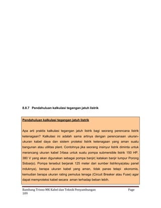 8.8.7 Pendahuluan kalkulasi tegangan jatuh listrik

Pendahuluan kalkulasi tegangan jatuh listrik
Apa arti praktis kalkulasi tegangan jatuh listrik bagi seorang perencana listrik
ketenagaan? Kalkulasi ini adalah sama artinya dengan perencanaan ukuranukuran kabel daya dan sistem proteksi listrik ketenagaan yang aman suatu
bangunan atau utilitas plant. Contohnya jika seorang insinyur listrik diminta untuk
merancang ukuran kabel 3-fasa untuk suatu pompa submersible listrik 150 HP,
380 V yang akan digunakan sebagai pompa banjir( katakan banjir lumpur Porong
Sidoarjo). Pompa tersebut berjarak 125 meter dari sumber listriknya(atau panel
induknya), berapa ukuran kabel yang aman, tidak panas tetapi ekonomis,
kemudian berapa ukuran rating pemutus tenaga (Circuit Breaker atau Fuse) agar
dapat memproteksi kabel secara aman terhadap beban lebih.
Bambang Trisno MK Kabel dan Teknik Penyambungan
109

Page

 