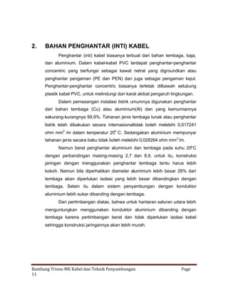 2.

BAHAN PENGHANTAR (INTI) KABEL
Penghantar (inti) kabel biasanya terbuat dari bahan tembaga, baja,
dan aluminium. Dalam kabel-kabel PVC terdapat penghantar-penghantar
concentric yang berfungsi sebagai kawat netral yang digroundkan atau
penghantar pengaman (PE dan PEN) dan juga sebagai pengaman kejut.
Penghantar-penghantar concentric biasanya terletak dilbawah selubung
plastik kabel PVC, untuk melindungi dari karat akibat pengaruh lingkungan.
Dalam pemasangan instalasi listrik umumnya digunakan penghantar
dari bahan tembaga (Cu) atau aluminium(Al) dan yang kemurniannya
sekurang-kurangnya 99,9%. Tahanan jenis tembaga lunak atau penghantar
listrik telah dibakukan secara internasionaltidak boleh melebihi 0,017241
ohm mm2 /m dalam temperatur 20o C. Sedangakan aluminium mempunyai
tahanan jenis secara baku tidak boleh melebihi 0,028264 ohm mm 2 /m.
Namun berat penghantar aluminium dan tembaga pada suhu 20o C
dengan perbandingan masing-masing 2,7 dan 8,9. untuk itu, konstruksi
jaringan dengan menggunakan penghantar tembaga tentu harus lebih
kokoh. Namun bila diperhatikan diameter aluminium lebih besar 28% dari
tembaga akan diperlukan isolasi yang lebih besar dibandingkan dengan
tembaga. Selain itu dalam sistem penyambungan dengan konduktor
aluminium lebih sukar dibanding dengan tembaga.
Dari pertimbangan diatas, bahwa untuk hantaran saluran udara lebih
menguntungkan menggunakan konduktor aluminium dibanding dengan
tembaga karena pertimbangan berat dan tidak diperlukan isolasi kabel
sehingga konstruksi jaringannya akan lebih murah.

Bambang Trisno MK Kabel dan Teknik Penyambungan
11

Page

 