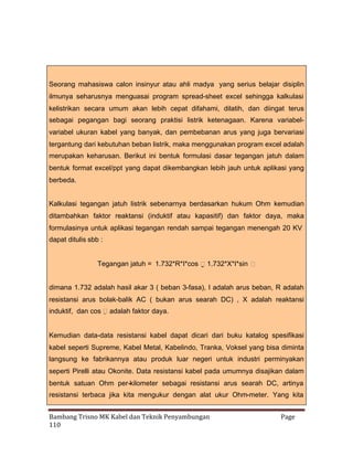 Seorang mahasiswa calon insinyur atau ahli madya yang serius belajar disiplin
ilmunya seharusnya menguasai program spread-sheet excel sehingga kalkulasi
kelistrikan secara umum akan lebih cepat difahami, dilatih, dan diingat terus
sebagai pegangan bagi seorang praktisi listrik ketenagaan. Karena variabelvariabel ukuran kabel yang banyak, dan pembebanan arus yang juga bervariasi
tergantung dari kebutuhan beban listrik, maka menggunakan program excel adalah
merupakan keharusan. Berikut ini bentuk formulasi dasar tegangan jatuh dalam
bentuk format excel/ppt yang dapat dikembangkan lebih jauh untuk aplikasi yang
berbeda.
Kalkulasi tegangan jatuh listrik sebenarnya berdasarkan hukum Ohm kemudian
ditambahkan faktor reaktansi (induktif atau kapasitif) dan faktor daya, maka
formulasinya untuk aplikasi tegangan rendah sampai tegangan menengah 20 KV
dapat ditulis sbb :
Tegangan jatuh = 1.732*R*I*cos 1.732*X*I*sin 


dimana 1.732 adalah hasil akar 3 ( beban 3-fasa), I adalah arus beban, R adalah
resistansi arus bolak-balik AC ( bukan arus searah DC) , X adalah reaktansi
induktif, dan cos adalah faktor daya.


Kemudian data-data resistansi kabel dapat dicari dari buku katalog spesifikasi
kabel seperti Supreme, Kabel Metal, Kabelindo, Tranka, Voksel yang bisa diminta
langsung ke fabrikannya atau produk luar negeri untuk industri perminyakan
seperti Pirelli atau Okonite. Data resistansi kabel pada umumnya disajikan dalam
bentuk satuan Ohm per-kilometer sebagai resistansi arus searah DC, artinya
resistansi terbaca jika kita mengukur dengan alat ukur Ohm-meter. Yang kita
Bambang Trisno MK Kabel dan Teknik Penyambungan
110

Page

 