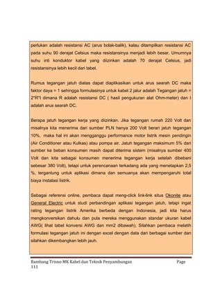 perlukan adalah resistansi AC (arus bolak-balik), kalau ditampilkan resistansi AC
pada suhu 90 derajat Celsius maka resistansinya menjadi lebih besar. Umumnya
suhu inti konduktor kabel yang diizinkan adalah 70 derajat Celsius, jadi
resistansinya lebih kecil dari tabel.
Rumus tegangan jatuh diatas dapat diaplikasikan untuk arus searah DC maka
faktor daya = 1 sehingga formulasinya untuk kabel 2 jalur adalah Tegangan jatuh =
2*R*I dimana R adalah resistansi DC ( hasil pengukuran alat Ohm-meter) dan I
adalah arus searah DC.
Berapa jatuh tegangan kerja yang diizinkan. Jika tegangan rumah 220 Volt dan
misalnya kita menerima dari sumber PLN hanya 200 Volt berari jatuh tegangan
10%, maka hal ini akan mengganggu performance motor listrik mesin pendingin
(Air Conditioner atau Kulkas) atau pompa air. Jatuh tegangan maksimum 5% dari
sumber ke beban konsumen masih dapat diterima sistem (misalnya sumber 400
Volt dan kita sebagai konsumen menerima tegangan kerja setelah dibebani
sebesar 380 Volt), tetapi untuk perencanaan terkadang ada yang menetapkan 2,5
%, tergantung untuk aplikasi dimana dan semuanya akan mempengaruhi total
biaya instalasi listrik.
Sebagai referensi online, pembaca dapat meng-click link-link situs Okonite atau
General Electric untuk studi perbandingan aplikasi tegangan jatuh, tetapi ingat
rating tegangan listrik Amerika berbeda dengan Indonesia, jadi kita harus
mengkonversikan dahulu dan pula mereka menggunakan standar ukuran kabel
AWG( lihat tabel konversi AWG dan mm2 dibawah). Silahkan pembaca melatih
formulasi tegangan jatuh ini dengan excel dengan data dari berbagai sumber dan
silahkan dikembangkan lebih jauh.

Bambang Trisno MK Kabel dan Teknik Penyambungan
111

Page

 