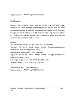 Tegangan jatuh = 1.732*R*I*cos 
1.732*X*I*sin 

Volt

Contoh soal 2 :
Sebuah mesin kompresor chiller daya 545 HP/400 KW, 380 VAC, 3-fase
digunakan utk sistem pendingin udara bangunan mall dengan jarak 200 meter
antara panel distribusi & starternya, berapa tegangan diterima starter chiller jika
tegangan sisi panel distribusi awal 390 VAC dan kabel yang digunakan adalah
NYY 2x(4x1c300) mm2 dng susunan trefoil di atas ladder antara panel distribusi
dan starter ? (Abaikan jarak starter & chiller)
Jawaban :
Arus beban motor adalah = 400 / ( 1.732 * 0.38 * 0.8 ) = 760 Amp
Teg jatuh = 760 * 0.195 * 200/(2 * 1000) = 15 Volt , Tegangan stabil diterima
starter = 390 - 15 = 375 Volt (Dibawah rating)
Jika digunakan tabel untuk NYY 3x(4x1c300) mm2 :
Teg jatuh = 760 * 0.195 * 200/(3 * 1000) = 10 Volt , Tegangan stabil diterima
starter = 390 - 10 = 380 Volt
Perhitungan dengan rumus untuk NYY 2x(4x1c300) mm2 :
Tegangan jatuh = 1.732*R*I*cos 
1.732*X*I*sin Volt


Jika digunakan NA2XY 2x(4x1c400) mm2 :
Tegangan jatuh = 1.732*R*I*cos 
1.732*X*I*sin 

Volt

Bambang Trisno MK Kabel dan Teknik Penyambungan
116

Page

 