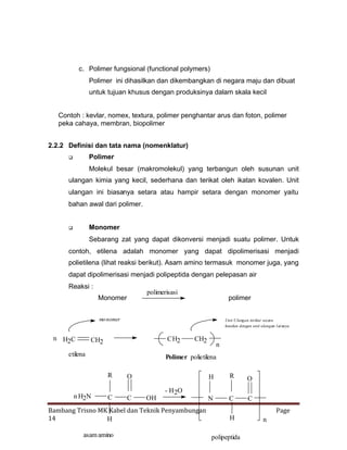 c. Polimer fungsional (functional polymers)
Polimer ini dihasilkan dan dikembangkan di negara maju dan dibuat
untuk tujuan khusus dengan produksinya dalam skala kecil
Contoh : kevlar, nomex, textura, polimer penghantar arus dan foton, polimer
peka cahaya, membran, biopolimer
2.2.2 Definisi dan tata nama (nomenklatur)
Polimer



Molekul besar (makromolekul) yang terbangun oleh susunan unit
ulangan kimia yang kecil, sederhana dan terikat oleh ikatan kovalen. Unit
ulangan ini biasanya setara atau hampir setara dengan monomer yaitu
bahan awal dari polimer.
Monomer



Sebarang zat yang dapat dikonversi menjadi suatu polimer. Untuk
contoh, etilena adalah monomer yang dapat dipolimerisasi menjadi
polietilena (lihat reaksi berikut). Asam amino termasuk monomer juga, yang
dapat dipolimerisasi menjadi polipeptida dengan pelepasan air
Reaksi :

polimerisasi

Monomer

polimer

mo nomer

n H2C

Unit Ulangan terikat secara
kovaken dengan unit ulangan l ai nnya

CH2

CH2

etilena

n

Polimer polietilena

R
n H2N

CH2

C

H

O
C

OH

O

N

C

C

- H2O

Bambang Trisno MK Kabel dan Teknik Penyambungan
14
H
asam amino

R

Page
H
polipeptida

n

 