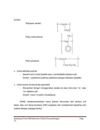 Contoh :
Poli(asam akrilat)

CH2CH
CO2H

CH3

Poli(
-metil stirena)

CH2C

Poli(1-pentena)

CH 2 CH
CH 2 CH 2 C H3



Untuk taktisitas polimer
-

diawali huruf i untuk isotaktik atau s (sindiotaktik) sebelum poli
Contoh : i-polistirena (polimer polistirena dengan taktisitas isotaktik)



Untuk isomer struktural dan geometrik
-

Ditunjukkan dengan menggunakan awalan cis atau trans dan 1,2- atau
1,4- sebelum poli
Contoh : trans-1,4-poli(1,3-butadiena)

IUPAC merekomendasikan nama polimer diturunkan dari struktur unit
dasar, atau unit ulang konstitusi (CRU singkatan dari constitutional repeating unit)
melalui tahapan sebagai berikut :

Bambang Trisno MK Kabel dan Teknik Penyambungan
17

Page

 
