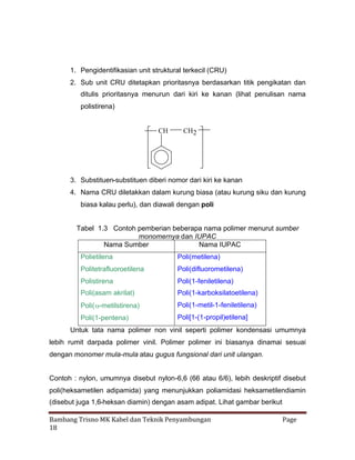 1. Pengidentifikasian unit struktural terkecil (CRU)
2. Sub unit CRU ditetapkan prioritasnya berdasarkan titik pengikatan dan
ditulis prioritasnya menurun dari kiri ke kanan (lihat penulisan nama
polistirena)

CH

CH2

3. Substituen-substituen diberi nomor dari kiri ke kanan
4. Nama CRU diletakkan dalam kurung biasa (atau kurung siku dan kurung
biasa kalau perlu), dan diawali dengan poli
Tabel 1.3 Contoh pemberian beberapa nama polimer menurut sumber
monomernya dan IUPAC
Nama Sumber
Nama IUPAC
Polietilena

Poli(metilena)

Politetrafluoroetilena

Poli(difluorometilena)

Polistirena

Poli(1-feniletilena)

Poli(asam akrilat)

Poli(1-karboksilatoetilena)

Poli(
-metilstirena)

Poli(1-metil-1-feniletilena)

Poli(1-pentena)

Poli[1-(1-propil)etilena]

Untuk tata nama polimer non vinil seperti polimer kondensasi umumnya
lebih rumit darpada polimer vinil. Polimer polimer ini biasanya dinamai sesuai
dengan monomer mula-mula atau gugus fungsional dari unit ulangan.
Contoh : nylon, umumnya disebut nylon-6,6 (66 atau 6/6), lebih deskriptif disebut
poli(heksametilen adipamida) yang menunjukkan poliamidasi heksametilendiamin
(disebut juga 1,6-heksan diamin) dengan asam adipat. Lihat gambar berikut
Bambang Trisno MK Kabel dan Teknik Penyambungan
18

Page

 