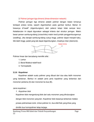3. Polimer jaringan tiga dimensi (three-dimension network)
Polimer jaringan tiga dimensi adalah polimer dengan ikatan kimianya
terdapat antara rantai, seperti digambarkan pada gambar berikut. Bahan ini
biasanya di”swell” (digembungkan) oleh pelarut tetapi tidak sampai larut.
Ketaklarutan ini dapat digunakan sebagai kriteria dari struktur jaringan. Makin
besar persen sambung-silang (cross-links) makin kecil jumlah penggembungannya
(swelling). Jika derajat sambung-silang cukup tinggi, polimer dapat menjadi kaku,
titik leleh tinggi, padat yang tak dapat digembungkan, misalnya intan (diamond).
Ikatan kimia

Polimer linear dan bercabang memiliki sifat :
1. Lentur
2. Berat Molekul relatif kecil
3. Termoplastik

2.2.6 Kopolimer
Kopolimer adalah suatu polimer yang dibuat dari dua atau lebih monomer
yang berlainan. Berikut ini adalah jenis jenis kopolimer yang terbentuk dari
monomer pertama (A) dan monomer ke dua (B).
Jenis kopolimer :
1. Kopolimer blok
Kopolimer blok mengandung blok dari satu monomer yang dihubungkan
dengan blok monomer yang lain. Kopolimer blok biasanya terbentuk melalui
proses polimerisasi ionik. Untuk polimer ini, dua sifat fisik yang khas yang
dimiliki dua homopolimer tetap terjaga.
Bambang Trisno MK Kabel dan Teknik Penyambungan
22

Page

 