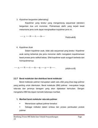 3. Kopolimer bergantian (alternating)
Kopolimer yang teratur yang mengandung sequensial (deretan)
bergantian dua unit monomer. Polimerisasi olefin yang terjadi lewat
mekanisme jenis ionik dapat menghasilkan kopolimer jenis ini.

B

A

A

B

Poli(A-alt-B)

4. Kopolimer Acak
Dalam kopolimer acak, tidak ada sequensial yang teratur. Kopolimer
acak sering terbentuk jika jenis monomer olefin mengalami kopolimerisasi
lewat proses jenis radikal bebas. Sifat kopolimer acak sungguh berbeda dari
homopolimernya.

B

A

A

B

B

A

B

poli(A-co-B)

2.2.7 Berat molekular dan distribusi berat molekular
Berat molekular polimer merupakan salah satu sifat yang khas bagi polimer
yang penting untuk ditentukan. Berat molekular (BM) polimer merupakan harga
rata-rata dan jenisnya beragam yang akan dijelaskan kemudian. Dengan
mengetahui BM kita dapat memetik beberapa manfaat.

1. Manfaat berat molekular rata-rata polimer


Menentukan aplikasi polimer tersebut



Sebagai indikator dalam sintesa dan proses pembuatan produk

polimer
Bambang Trisno MK Kabel dan Teknik Penyambungan
24

Page

 