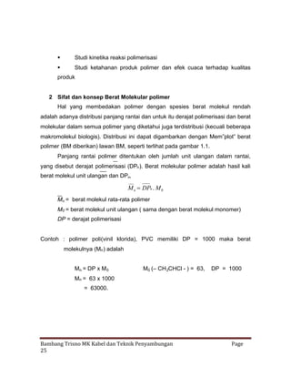 

Studi kinetika reaksi polimerisasi



Studi ketahanan produk polimer dan efek cuaca terhadap kualitas

produk

2 Sifat dan konsep Berat Molekular polimer
Hal yang membedakan polimer dengan spesies berat molekul rendah
adalah adanya distribusi panjang rantai dan untuk itu derajat polimerisasi dan berat
molekular dalam semua polimer yang diketahui juga terdistribusi (kecuali beberapa
makromolekul biologis). Distribusi ini dapat digambarkan dengan Mem”plot” berat
polimer (BM diberikan) lawan BM, seperti terlihat pada gambar 1.1.
Panjang rantai polimer ditentukan oleh jumlah unit ulangan dalam rantai,
yang disebut derajat polimerisasi (DPn ). Berat molekular polimer adalah hasil kali
berat molekul unit ulangan dan DPn.

M n DPn . M 0
Mn = berat molekul rata-rata polimer
M0 = berat molekul unit ulangan ( sama dengan berat molekul monomer)
DP = derajat polimerisasi

Contoh : polimer poli(vinil klorida), PVC memiliki DP = 1000 maka berat
molekulnya (Mn ) adalah
Mn = DP x M 0

M0 (– CH 2CHCl - ) = 63,

DP = 1000

Mn = 63 x 1000
= 63000.

Bambang Trisno MK Kabel dan Teknik Penyambungan
25

Page

 