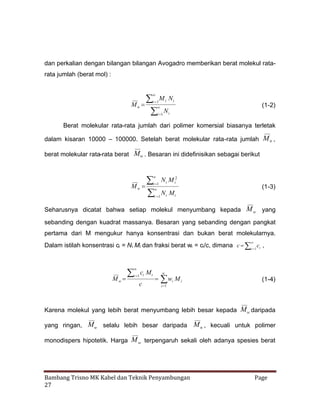dan perkalian dengan bilangan bilangan Avogadro memberikan berat molekul ratarata jumlah (berat mol) :

M N

N


Mn

i
1

i

i

(1-2)



i
1

i

Berat molekular rata-rata jumlah dari polimer komersial biasanya terletak
dalam kisaran 10000 – 100000. Setelah berat molekular rata-rata jumlah M n ,
berat molekular rata-rata berat Mw . Besaran ini didefinisikan sebagai berikut






Mw

i
1

N i M i2

(1-3)



N Mi
i i
1

Seharusnya dicatat bahwa setiap molekul menyumbang kepada M w yang
sebanding dengan kuadrat massanya. Besaran yang sebanding dengan pangkat
pertama dari M mengukur hanya konsentrasi dan bukan berat molekularnya.
Dalam istilah konsentrasi ci = Ni Mi dan fraksi berat wi = ci/c, dimana c  i  ci ,
1







Mw

c Mi

i i
1

c



 i M i
w

(1-4)

i
1

Karena molekul yang lebih berat menyumbang lebih besar kepada Mw daripada
yang ringan, Mw selalu lebih besar daripada

M n , kecuali untuk polimer

monodispers hipotetik. Harga M w terpengaruh sekali oleh adanya spesies berat

Bambang Trisno MK Kabel dan Teknik Penyambungan
27

Page

 