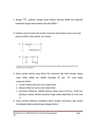 2. Berapa DPn polistiren dengan berat molekul rata-rata 50000 dan poli(metil
metakrilat) dengan berat molekul rata-rata 30000 ?

3. Tuliskan nama monomer dan struktur monomer serta berikan nama umum dan
menurut IUPAC untuk polimer vinil berikut

a.

CH2CH
CH2CH2CH3

b.

CH

CH

Cl

OCH3

4. Berapa berat molekul rata-rata berat dan rata-rata jumlah dari sampel oligomer etilena yang terdiri dari 4 mol
pentamer dan 8 mol heksamer ?

5. Suatu sampel polimer yang dibuat dari campuran tiga fraksi dengan massa
molar 10000, 30000, dan 100000. Hitunglah M w dan

M n untuk setiap

campuran berikut
a. Jumlah molekul (N) sama untuk setiap fraksi
b. Massa molekul (w) sama untuk setiap fraksi
c. Dua fraksi 10000 dan 100000 dicampur dalam rasio 0,145 (w1 ) : 0,855 (w2)
(berdasar massa). Berikan komentar harga indeks dispersitas (I) untuk soal
c!
6. Suatu sampel polistirena polidispers dibuat dengan mencampur tiga sampel
monodispers dalam perbandingan sebagai berikut :

Bambang Trisno MK Kabel dan Teknik Penyambungan
30

Page

 