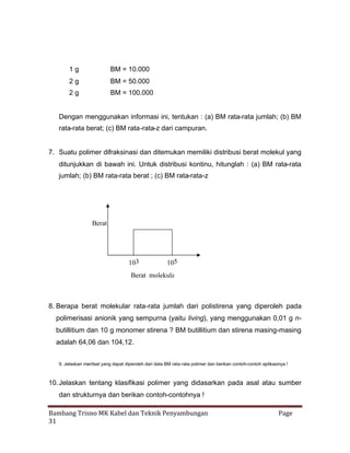 1g

BM = 10.000

2g

BM = 50.000

2g

BM = 100.000

Dengan menggunakan informasi ini, tentukan : (a) BM rata-rata jumlah; (b) BM
rata-rata berat; (c) BM rata-rata-z dari campuran.

7. Suatu polimer difraksinasi dan ditemukan memiliki distribusi berat molekul yang
ditunjukkan di bawah ini. Untuk distribusi kontinu, hitunglah : (a) BM rata-rata
jumlah; (b) BM rata-rata berat ; (c) BM rata-rata-z

Berat

103

105

Berat molekular

8. Berapa berat molekular rata-rata jumlah dari polistirena yang diperoleh pada
polimerisasi anionik yang sempurna (yaitu living), yang menggunakan 0,01 g nbutillitium dan 10 g monomer stirena ? BM butillitium dan stirena masing-masing
adalah 64,06 dan 104,12.
9. Jelaskan manfaat yang dapat diperoleh dari data BM rata-rata polimer dan berikan contoh-contoh aplikasinya !

10. Jelaskan tentang klasifikasi polimer yang didasarkan pada asal atau sumber
dan strukturnya dan berikan contoh-contohnya !
Bambang Trisno MK Kabel dan Teknik Penyambungan
31

Page

 