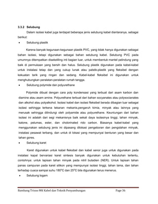 3.3.2 Selubung
Dalam isolasi kabel juga terdapat beberapa jenis selubung kabel diantaranya, sebagai
berikut:


Selubung plastik
Karena banyak kegunaan-kegunaan plastik PVC, yang tidak hanya digunakan sebagai

bahan isolasi, tetapi digunakan sebagai bahan selubung kabel. Selubung PVC pada
umumnya ditempatkan disekeliling inti bagian luar, untuk membentuk mantel pelindung yang
baik di permukaan yang bersih dan halus. Selubung plastik digunakan pada kabel-kabel
untuk instalasi tetap dan yang cukup lunak atau palstik-plastik yang fleksibel dengan
kekuatan tarik yang ringan dan sedang. Kabel-kabel fleksibel ini digunakan untuk
menghubungkan peralatan-peralatan rumah tangga.


Selubung polymide dan polyurethane
Polymide dibuat dengan cara poly kondensasi yang terbuat dari asam karbon dan

diamine atau asam amine. Polyurethane terbuat dari bahan socyanates atau polysocianates
dan alkohol atau polyalkohol. Isolasi kabel dan isolasi fleksibel berada dibagian luar sebagai
isolasi sehingga terkena tekanan mekanis,pengaruh kimia, minyak atau lainnya yang
merusak sehingga dilindungi oleh polyamide atau polyurethane. Keuntungan dari bahan
isolasi ini adalah dari segi mekanisnya baik sekali daya isolasinya tinggi, tahan minyak,
katone, pelumas, ester, dan cholorinated rido carbon. Biasanya kabel-kabel yang
menggunakan selubung jenis ini dipasang dilokasi pengeboran dan pengolahan minyak,
instalasi pesawat terbang, dan untuk di lokasi yang mempunyai benturan yang besar dan
tahan gores.


Selubung karet
Karet digunakan untuk kabel fleksibel dan kabel senor juga untuk digunakan pada

instalasi kapal bervariasi karet sintesis banyak digunakan untuk kebutuhan tertentu,
contohnya: untuk lapisan tahan minyak pada nitril butadien (NER). Untuk lapisan tahan
panas campuran pada karet silikon yang mempunyai isolasi tinggi, tahan lama, dan tahan
terhadap cuaca sampai suhu 180oC dan 25 oC bila digunakan terus menerus.


Selubung logam

Bambang Trisno MK Kabel dan Teknik Penyambungan

Page 36

 