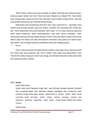 Bahan-bahan isolasi yamg peka terhadap air adalah dilindungi oleh selubung logam,
selubung logam terbuat dari timah hitam kemudian dibagian luar dilapisi PVC. Kabel-kabel
yang menggunakan selubung timah hitam digunakan pada instalasi pompa bensin, ditempat
yang terdapat bahaya api dan ditempat bahaya letusan.
Kabel-kabel yang berselubung aluminium atau seng, kabel jenis ini

digunakan pada

daerah yang terdapat getaran yang kuat seperti: jembatan dan sepanjang jalur kereta api,
dsb. Untuk kabel-kabel yang penampangnya lebih besar 10 mm pada selubung logamnya
boleh terjadi pengerutan dalam pembengkokkan yang lebih selama pekerjaan. Untuk
melindungi selubung dari karat dilapisi dengan PVCdan bisa juga dilapisi dengan kertas yang
dilapisi aspal dan dilapisi jute yang diimpregnasi permukaan yang paling luar dilapisi kapur
atau bedak untuk menjaga terjadinya pelengketan pada saat menggulungnya.


Amour
Amour melindungi kabel terhadap tekanan mekanis yang tinggi, amour biasanya terdiri

dari kawat baja yang berbentuk plat. Amour adalah suatu kabel yang digroundkan untuk
menghindari adanya tegangan sentuh yang tinggi, jika terdapat kebocoran isolasi pada kabel
atau terjadi kerusakan mekanik.

3.3.3 Isolasi
Isolasi kabel tanah
Isolasi kabel tanah tegangan tinggi tidak saja berfungsi sebagai penyekat (isolator)
atau pengaman,tetapi juga berfungsi sebagai pelengkap atau pendukung kerja
transmisi tenaga listrik pada saluran kabel tanah itu sendiri. Isolasi kabel tanah
umumnya terdiri dari jenis
campuran

biasanya

isolasi

digunakan

kertas,

pada

kabel

karena

meresap

minyak

minyak isolasi sintesis dan isolasi

mineral.
Isolasi kertas.
Bambang Trisno MK Kabel dan Teknik Penyambungan

dan

Page 37

 