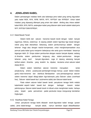 4.

JENIS-JENIS KABEL
Dalam pemasangan instalasi listrik ada beberapa jenis kabel yang sering digunakan
yaitu kabel NGA, NYA, NYM, NAYA, NYY, NYFGbY dan NYRGbY. Untuk kabel
instalasi yang dipasang ditempat yang aman dan dalam dinding atau inbow adalah
kabel NGA, NYA, NAYA, sedangkan kabel yang ditanam dalm tanah adalah kabel jenis
NYY, NYFGbY DAN NYRGbY.

4.4.1 Kabel Bawah Tanah
Sistem listrik dari

saluran

transmisi bawah tanah dengan

kabel

banyak

ragamnya. Dahulu, sistemnya di Jepang adalah sistem tiga-fasa tiga kawat dengan
netral yang tidak ditanahkan. Sekarang, sistem pembumiannya adalah

dengan

tahanan tinggi atau dengan reactor kompensasi, untuk mengkompensasikan arus
pemuat pada kabel guna menjamin bekerjanya rele serta guna membatasi besarnya
tegangan lebih. Di Eropa sistem pembumian dengan reactor banyak dipakai, sedang
di Amerika
tahanan

sistem

yang

pembumian

kecil

langsung

atau

sistem pembumian

dengan

banyak digunakan. Juga di Jepang sekarang banyak

terlihat sistem Amerika

yang terakhir itu dipakai, terutama untuk saluran kabel

diatas 66 kV.
Dalam
penghubung

sistem
antara

gardu induk transmisi

kelistrikan

saluran

transmisi

merupakan

rantai

pusat-pusat pembangkit tenaga menuju pusat beban malalui
dan

distribusi. Berdasarkan

cara pemasangannya saluran

sistem transmisi dapat dibagi dalam tiga kelompok, yaitu: Saluran udara (overhead
line), Saluran kabel bawah laut (submarine cable) dan Saluran kabel tanah.
Pada sistem saluran kabel bawah tanah, penyaluran tenaga listrik melalui
kabel-kabel seperti kabel

bawah laut

dengan

berbagai

macam

isolasi

pelindungnya. Saluran kabel bawah tanah ini dibuat untuk menghindari resiko bahaya
yang

terjadi

pada

pemukiman

padat penduduk tanpa mengurangi keindahan

lingkungan.

4.4.2 Klasifikasi Kabel Tenaga
Untuk penyaluran tenaga listrik dibawah tanah digunakan kabel tenaga (power
cable). Jenis kabel tenaga

banyak sekali,

namun demikian dapat diklasifikasikan

Bambang Trisno MK Kabel dan Teknik Penyambungan

Page 39

 