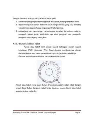 Dengan demikian ada tiga hal pokok dari kabel yaitu:
1. konduktor atau penghantar merupakan media untuk menghantarkan listrik
2. isolasi merupakan bahan dielektrik untuk mengisolir dari yang satu terhadap
yang lain dan juga terhadap lingkungan-lingkungannya.
3. pelingdung luar memberikan perlindungan terhadap kerusakan mekanis,
pengaruh bahan kimia, elektrolisis, api atau gangguan dari pengaruhpengaruh lainnya yang merugikan

1.1.3. Ukuran kawat dan kabel
Kawat atau kabel listrik dibuat seperti ketetapan ukuran seperti
ketetapan AWG (American Wire Gage).dengna membesarnya ukuran
diameter kawat atau kabel nomer ukurannya mengecil atau sebaliknya.
Gambar alat untuk menentukan ukuran kawat atau kabel:

Kawat atau kabel yang akan diukur dimasukankedalam celah (slot) dengan
syarat dapat bebas bergerak radial tanpa dipaksa, ukuran kawat atau kabel
tersebut tertera pada slot.

Bambang Trisno MK Kabel dan Teknik Penyambungan

Page 4

 