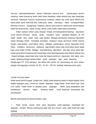 menurut

kelompok-kelompok

berikut; Kelompok menurut kulit

pelindungnya (armor)

misalnya, kabel bersarung timah hitam (lead sheahted), kabel berkulit pita baja (steel-tape
armored). Kelompok menurut konstruksinya misalnya: plastik dan karet (jenis BN,EV,CV)
kabel padat (jenis belt,H,SL,SA), kabel jenis datar
Kelompo menurut

(flat-type),

kabel

minyak(oil-filled).

penggunaan, misalnya, saluran (duct draw-in), kabel taruh (direct-laying),

kabel laut (submarine), kabel corong utama (main shaft), kabel udara (overhead).
Kabel (isolasi) kertas yang diresapi minyak (oil impregnated) biasanya
untuk saluran transmisi

bawah

tanah,

meskipun untuk

digunakan

tegangan dibawah 35 KV

kabel plastik atau kabel butyl juga dipakai. Sebagai penghantar biasanya digunakan
kawat tembaga berlilit

(annealed stranded), meskipun kawat aluminium berlilit (karena

ringan) juga dipakai untuk kabel udara. Sebagai pembungkus sering digunakan timah
hitam, meskipun alumunium sekarang juga disukai, bukan saja untuk kabel udara, tetapi
juga untuk kabel minyak. Sebagai kulit pelindung digunakan pita baja untuk kabel tigakawat yang ditaruh langsung dan kawat baja untuk kabel tiga-kawat yang ditaruh didasar laut
. Kawat tembaga, kawat baja tahan karat dan kawat aluminium digunakan bila kabel satukawat dipasang dengan tarikan Kabel

tanah

tegangan

tiggi

yang dipasang

dilingkungan PT. PLN (persero), jika dilihat dari jumlah inti, penampang inti, jenis isolasi,
dengan nilai tegangan nominal 30 KV, 70 KV, 150 KV terdapat beberapa jenis, yaitu:

Jumlah inti (core) kabel.
Kabel tanah berinti tunggal (single core cable), pada dasarnya kabel ini dapat dipakai untuk
segala tegangan yang umumnya adalah tegangan tinggi.,Kabel tanah berinti tiga (tree
core cable)
terbatasnya

Kabel tanah ini terbatas pada
dimensi

kabel,

tegangan

terutama sekali

150KV yang disebabkan oleh

untuk keperluan transportasi dan

pemasangan.

Bentuk penampang inti pada konduktor, yaitu:

1.

Pejal

(Untuk

ukuran

kecil

yang

digunakan

pada tegangan

menengah dan

tegangan rendah). Bentuk penampang pejal ada dua macam, yaitu: pejal bulat dan pejal
segitiga.
Bambang Trisno MK Kabel dan Teknik Penyambungan

Page 40

 
