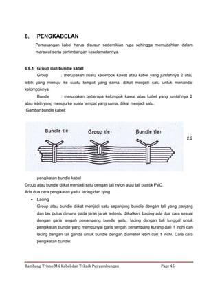 6.

PENGKABELAN
Pemasangan kabel harus disusun sedemikian rupa sehingga memudahkan dalam
merawat serta pertimbangan keselamatannya.

6.6.1 Group dan bundle kabel
Group

: merupakan suatu kelompok kawat atau kabel yang jumlahnya 2 atau

lebih yang menuju ke suatu tempat yang sama, diikat menjadi satu untuk menandai
kelompoknya.
Bundle

: merupakan beberapa kelompok kawat atau kabel yang jumlahnya 2

atau lebih yang menuju ke suatu tempat yang sama, diikat menjadi satu.
Gambar bundle kabel:

2.2

pengikatan bundle kabel
Group atau bundle diikat menjadi satu dengan tali nylon atau tali plastik PVC.
Ada dua cara pengikatan yaitu: lacing dan tying
 Lacing
Group atau bundle diikat menjadi satu sepanjang bundle dengan tali yang panjang
dan tak putus dimana pada jarak jarak tertentu diikatkan. Lacing ada dua cara sesuai
dengan garis tengah penampang bundle yaitu: lacing dengan tali tunggal untuk
pengikatan bundle yang mempunyai garis tengah penampang kurang dari 1 inchi dan
lacing dengan tali ganda untuk bundle dengan diameter lebih dari 1 inchi. Cara cara
pengikatan bundle:

Bambang Trisno MK Kabel dan Teknik Penyambungan

Page 45

 