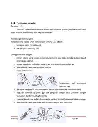 6.6.2 Penggunaan peralatan
Terminal LUG
Terminal LUG atau kabel terminal adalah alat untuk menghubungkan kawat atau kabel
pada bushbar, terminal strip atau ke peralatan listrik.

Pemasangan terminal LUG
Peralatan yang dipakai untuk pemasangan terminal LUG adalah:
 pengupas kabel (wire stripper)
 alat pengunci (crimping tool)
penggunaan wire stripper:
 pilihlah lubang yang sesuai dengan ukuran kawat atau kabel tersebut (ukuran kawat
tertera pada lubang)
 pasang kawat dan perkirakan panjangnya yang akan dikupas isolasinya
 tekan handlenya sampai isolasinya terlepas
 lepaskan handlenya

Penggunaan

alat

penguunci

(crimping tool)
 potonglah penghantar yang panjangnya sesuai dengan pangkal dari terminal lug
 masukan terminal lug pada gigi alat pengunci sampai batas penahan dengan
kedudukan dari terminal lug horisontal
 masukan kawat yang sudah dikupas pada pangkal terminal lug sampai batas penahan
 tekan handlenya sampai racket alat tersebut melepas atau membuka.

Bambang Trisno MK Kabel dan Teknik Penyambungan

Page 49

 